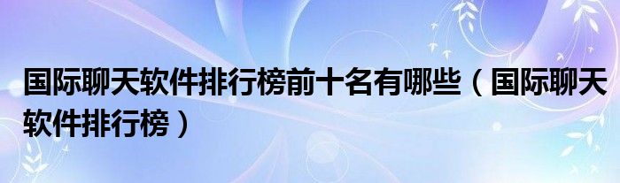 国际聊天软件排行榜前十名有哪些（国际聊天软件排行榜）